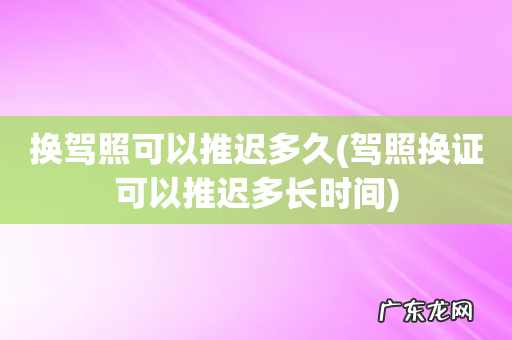 驾照换证可以推迟多长时间 换驾照可以推迟多久