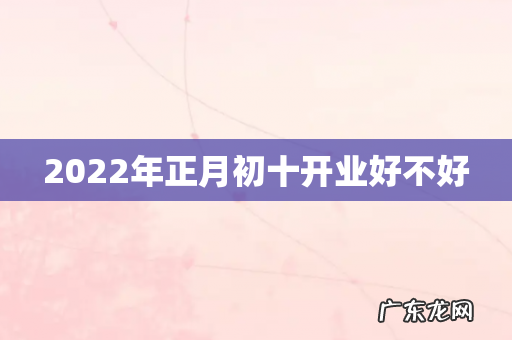 2022年正月初十开业好不好