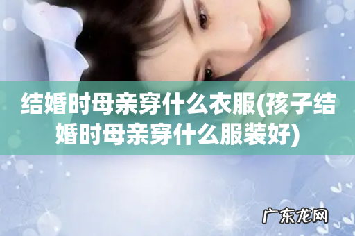 孩子结婚时母亲穿什么服装好 结婚时母亲穿什么衣服