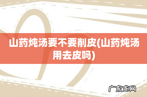 山药炖汤用去皮吗 山药炖汤要不要削皮
