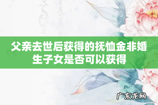 父亲去世后获得的抚恤金非婚生子女是否可以获得