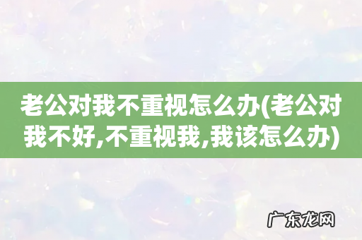 老公对我不好,不重视我,我该怎么办 老公对我不重视怎么办