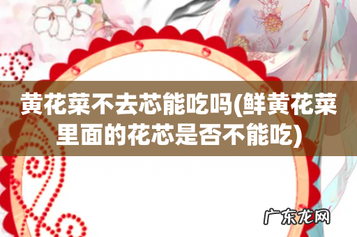 鲜黄花菜里面的花芯是否不能吃 黄花菜不去芯能吃吗
