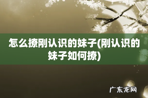 刚认识的妹子如何撩 怎么撩刚认识的妹子