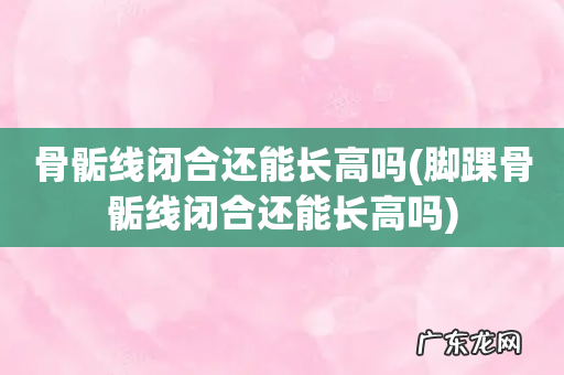 脚踝骨骺线闭合还能长高吗 骨骺线闭合还能长高吗