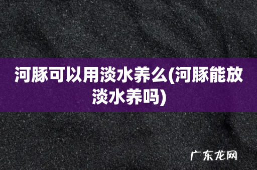 河豚能放淡水养吗 河豚可以用淡水养么