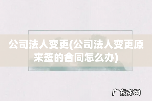 公司法人变更原来签的合同怎么办 公司法人变更