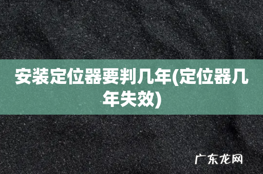 定位器几年失效 安装定位器要判几年