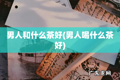 男人喝什么茶好 男人和什么茶好