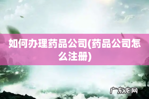 药品公司怎么注册 如何办理药品公司