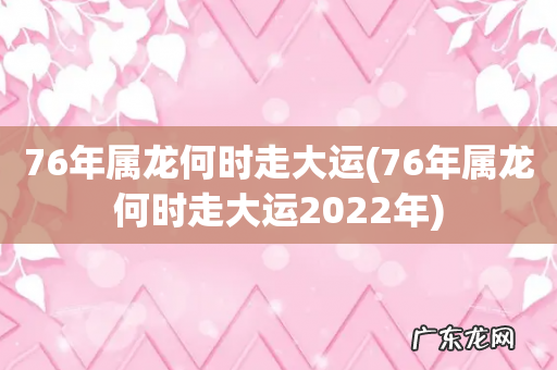 76年属龙何时走大运2022年 76年属龙何时走大运