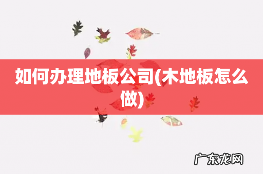 木地板怎么做 如何办理地板公司