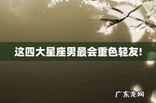 这四大星座男最会重色轻友!