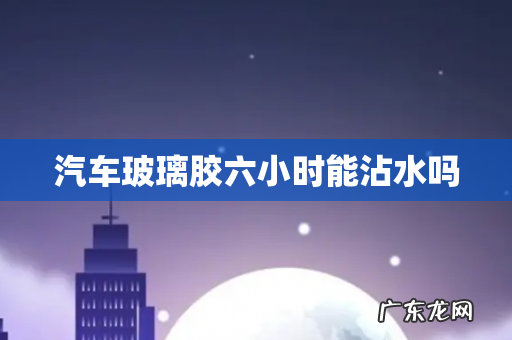 汽车玻璃胶六小时能沾水吗