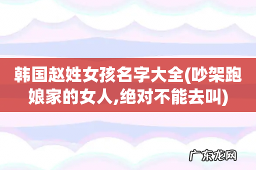 吵架跑娘家的女人,绝对不能去叫 韩国赵姓女孩名字大全