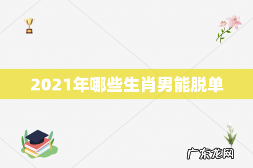 2021年哪些生肖男能脱单