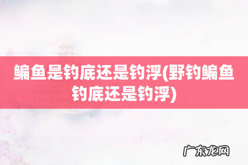野钓鳊鱼钓底还是钓浮 鳊鱼是钓底还是钓浮
