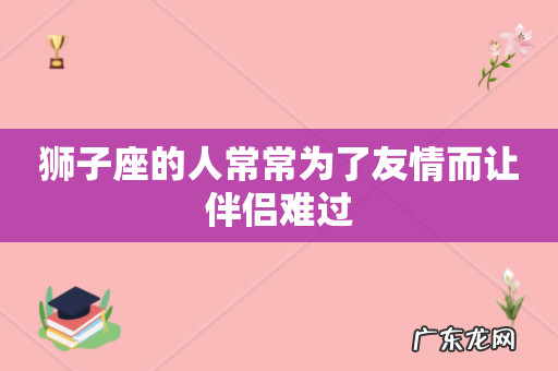 狮子座的人常常为了友情而让伴侣难过