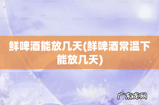 鲜啤酒常温下能放几天 鲜啤酒能放几天