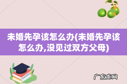 未婚先孕该怎么办,没见过双方父母 未婚先孕该怎么办