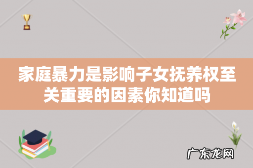 家庭暴力是影响子女抚养权至关重要的因素你知道吗