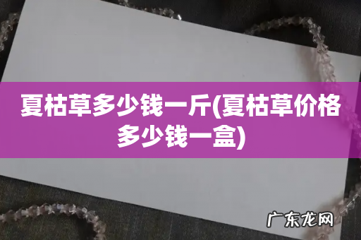 夏枯草价格多少钱一盒 夏枯草多少钱一斤