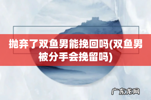 双鱼男被分手会挽留吗 抛弃了双鱼男能挽回吗