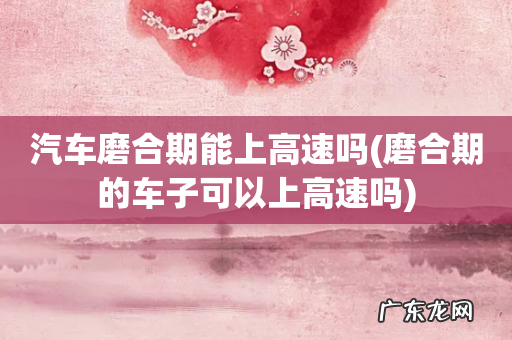 磨合期的车子可以上高速吗 汽车磨合期能上高速吗