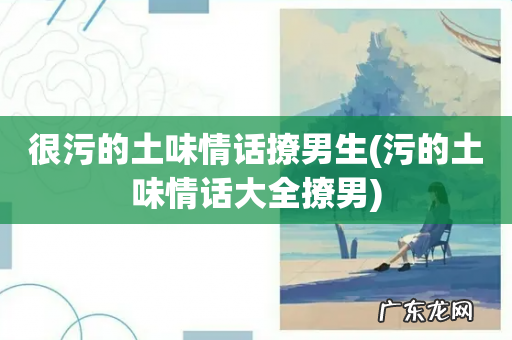 污的土味情话大全撩男 很污的土味情话撩男生