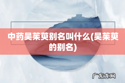 吴茱萸的别名 中药吴茱萸别名叫什么