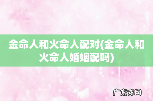 金命人和火命人婚姻配吗 金命人和火命人配对