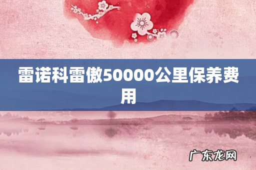 雷诺科雷傲50000公里保养费用