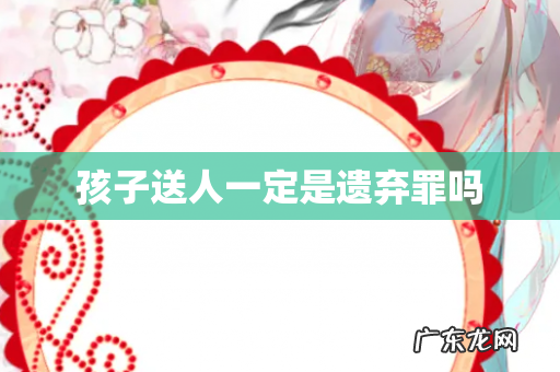 孩子送人一定是遗弃罪吗