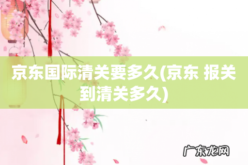 京东 报关到清关多久 京东国际清关要多久