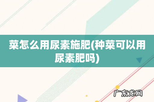 种菜可以用尿素肥吗 菜怎么用尿素施肥