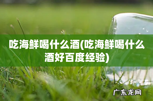 吃海鲜喝什么酒好百度经验 吃海鲜喝什么酒