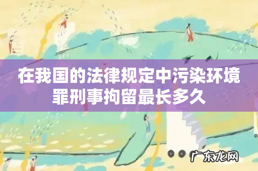 在我国的法律规定中污染环境罪刑事拘留最长多久