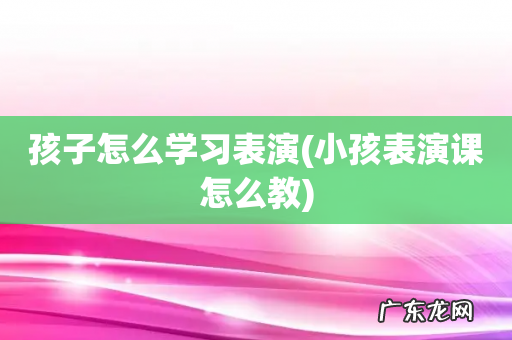 小孩表演课怎么教 孩子怎么学习表演