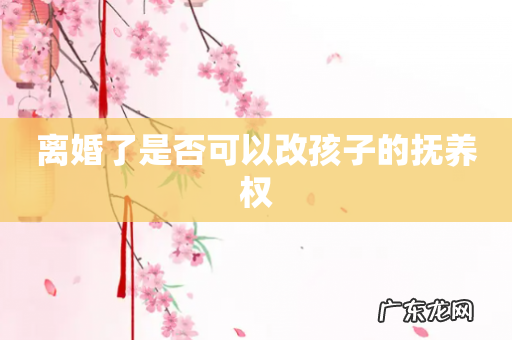 离婚了是否可以改孩子的抚养权