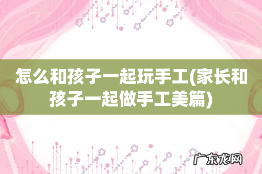 家长和孩子一起做手工美篇 怎么和孩子一起玩手工