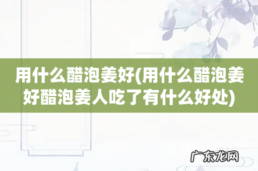 用什么醋泡姜好醋泡姜人吃了有什么好处 用什么醋泡姜好