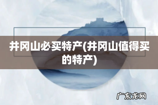 井冈山值得买的特产 井冈山必买特产