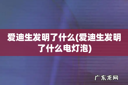 爱迪生发明了什么电灯泡 爱迪生发明了什么