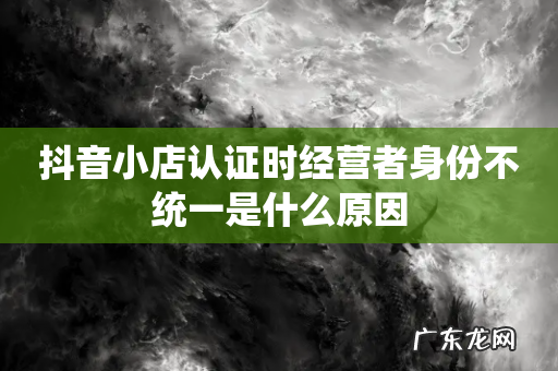 抖音小店认证时经营者身份不统一是什么原因