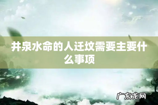 井泉水命的人迁坟需要主要什么事项