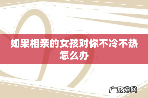 如果相亲的女孩对你不冷不热怎么办