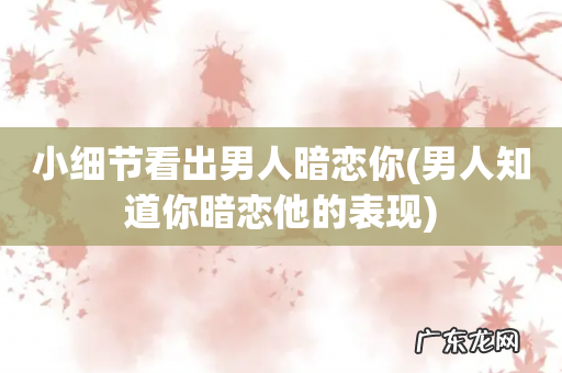 男人知道你暗恋他的表现 小细节看出男人暗恋你