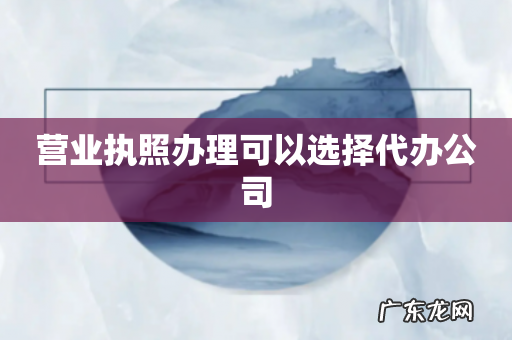 营业执照办理可以选择代办公司