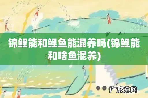 锦鲤能和啥鱼混养 锦鲤能和鲤鱼能混养吗