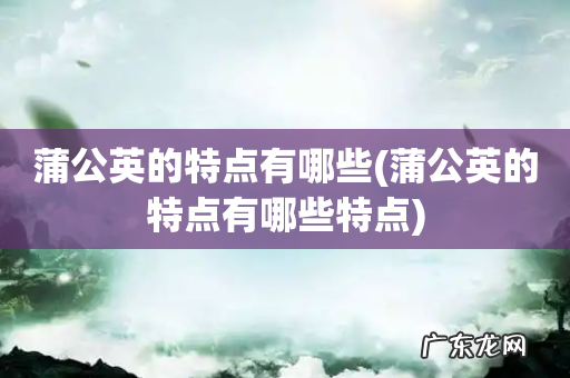 蒲公英的特点有哪些特点 蒲公英的特点有哪些